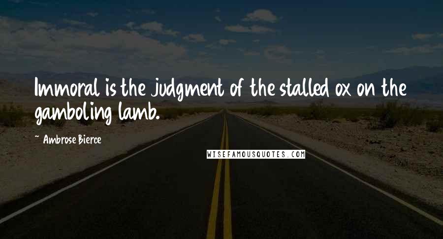 Ambrose Bierce Quotes: Immoral is the judgment of the stalled ox on the gamboling lamb.