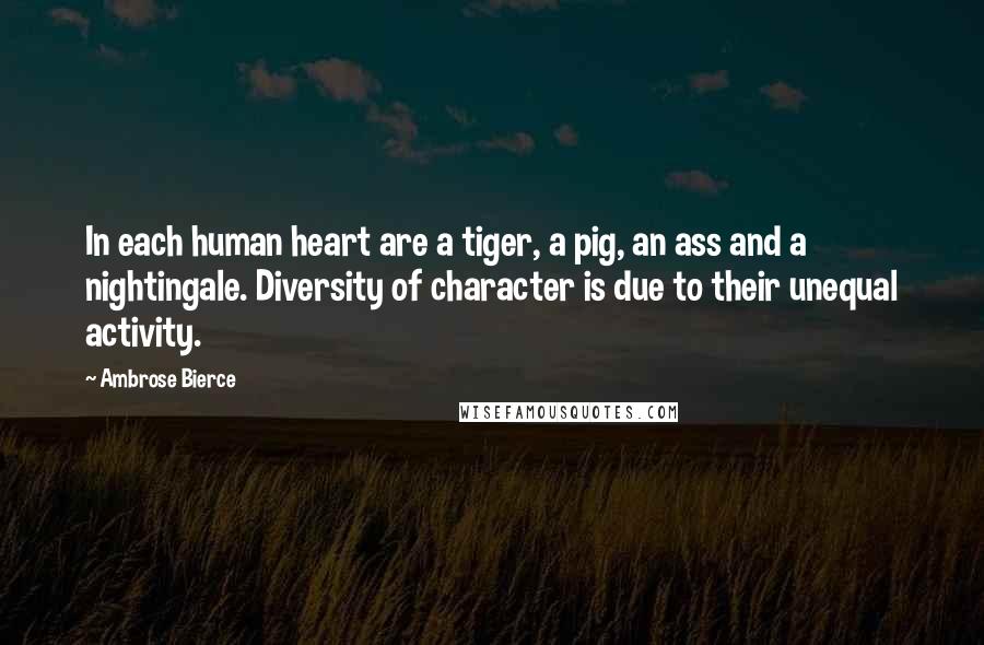 Ambrose Bierce Quotes: In each human heart are a tiger, a pig, an ass and a nightingale. Diversity of character is due to their unequal activity.