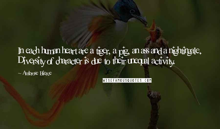 Ambrose Bierce Quotes: In each human heart are a tiger, a pig, an ass and a nightingale. Diversity of character is due to their unequal activity.