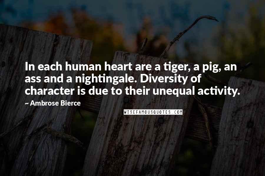 Ambrose Bierce Quotes: In each human heart are a tiger, a pig, an ass and a nightingale. Diversity of character is due to their unequal activity.