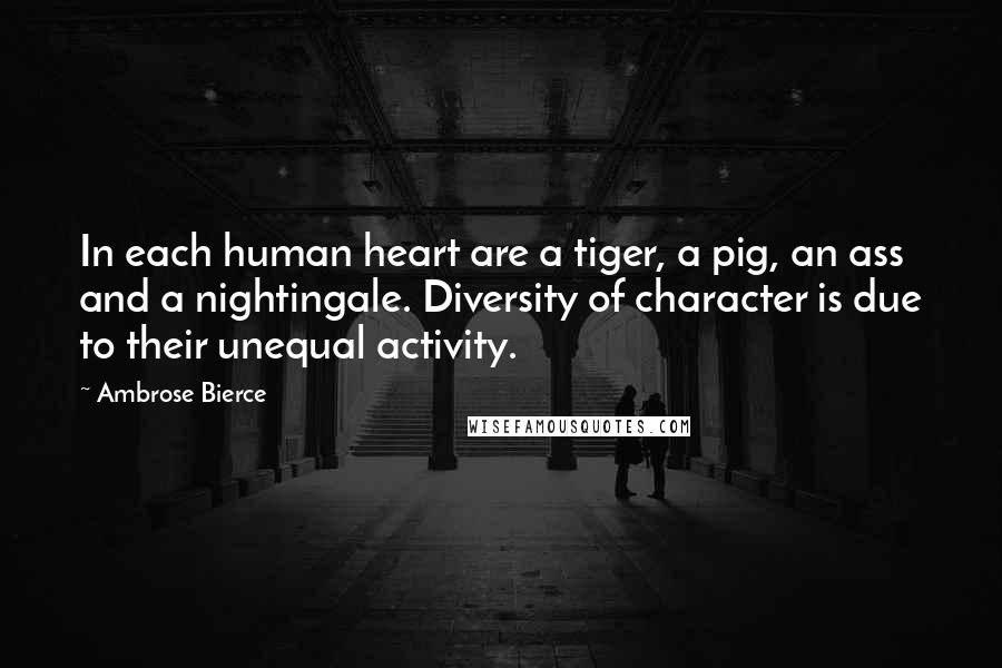 Ambrose Bierce Quotes: In each human heart are a tiger, a pig, an ass and a nightingale. Diversity of character is due to their unequal activity.