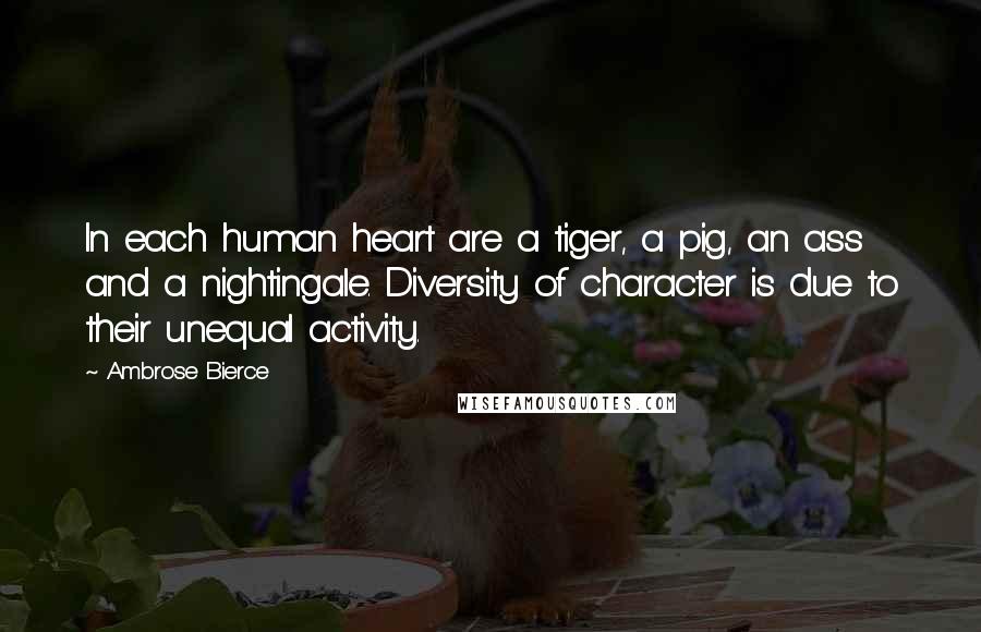 Ambrose Bierce Quotes: In each human heart are a tiger, a pig, an ass and a nightingale. Diversity of character is due to their unequal activity.