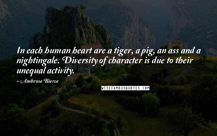 Ambrose Bierce Quotes: In each human heart are a tiger, a pig, an ass and a nightingale. Diversity of character is due to their unequal activity.