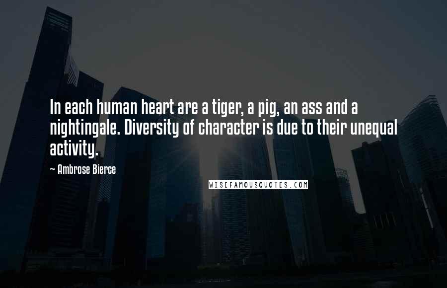 Ambrose Bierce Quotes: In each human heart are a tiger, a pig, an ass and a nightingale. Diversity of character is due to their unequal activity.