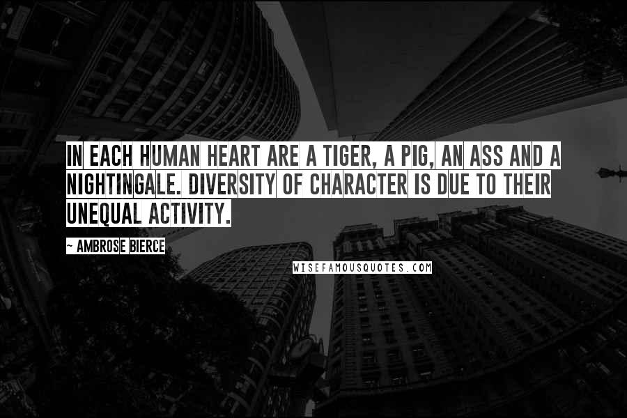 Ambrose Bierce Quotes: In each human heart are a tiger, a pig, an ass and a nightingale. Diversity of character is due to their unequal activity.