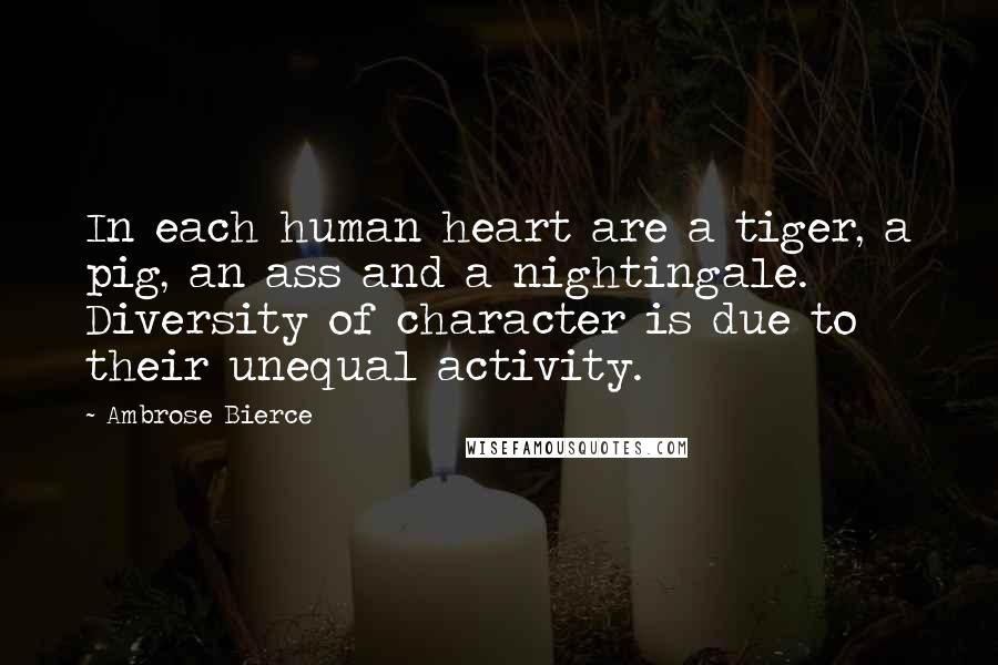 Ambrose Bierce Quotes: In each human heart are a tiger, a pig, an ass and a nightingale. Diversity of character is due to their unequal activity.