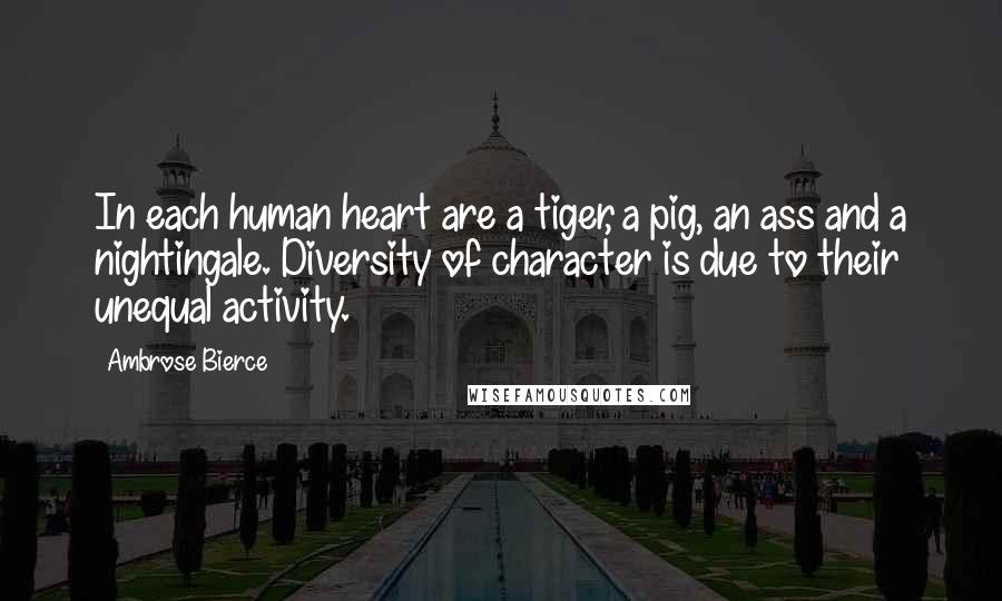 Ambrose Bierce Quotes: In each human heart are a tiger, a pig, an ass and a nightingale. Diversity of character is due to their unequal activity.