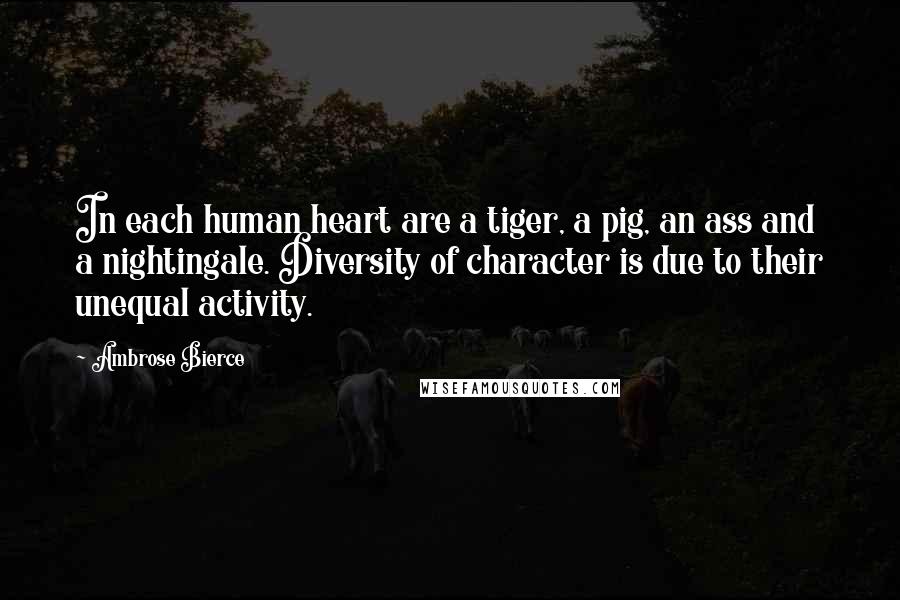 Ambrose Bierce Quotes: In each human heart are a tiger, a pig, an ass and a nightingale. Diversity of character is due to their unequal activity.