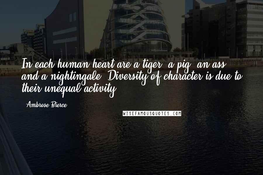 Ambrose Bierce Quotes: In each human heart are a tiger, a pig, an ass and a nightingale. Diversity of character is due to their unequal activity.