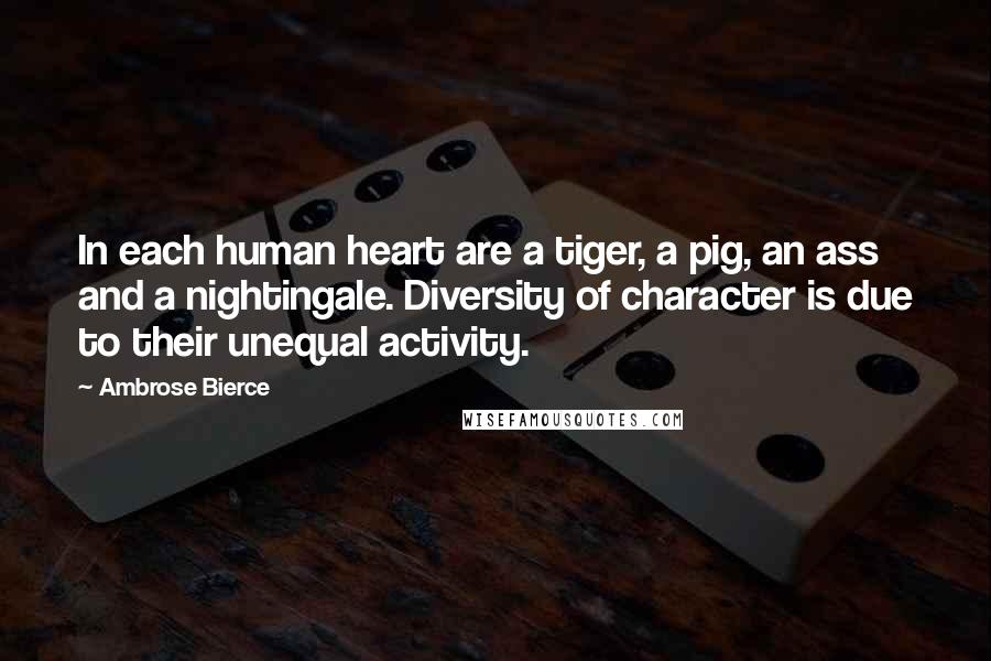 Ambrose Bierce Quotes: In each human heart are a tiger, a pig, an ass and a nightingale. Diversity of character is due to their unequal activity.