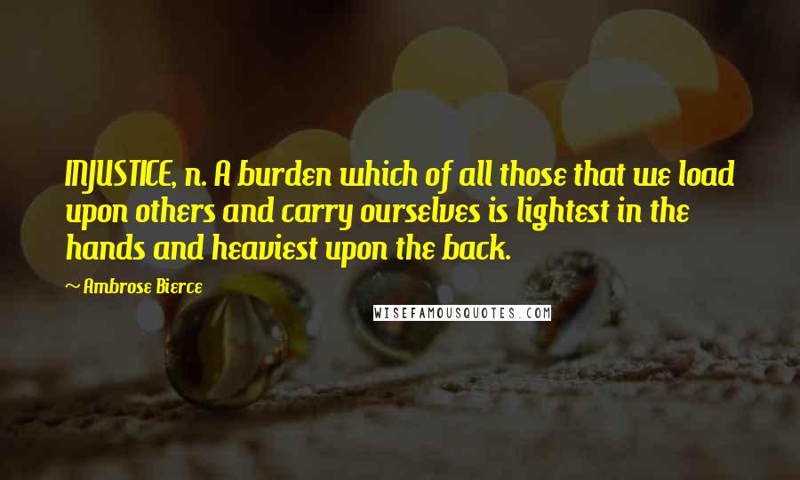 Ambrose Bierce Quotes: INJUSTICE, n. A burden which of all those that we load upon others and carry ourselves is lightest in the hands and heaviest upon the back.