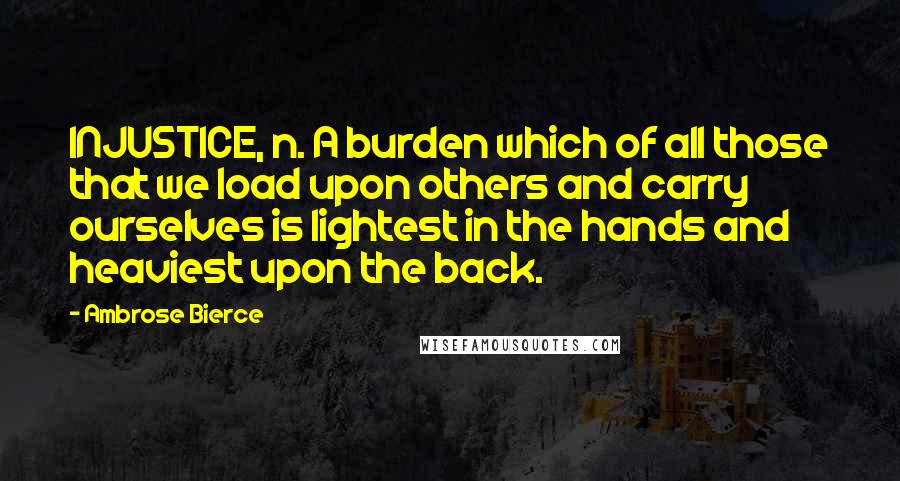 Ambrose Bierce Quotes: INJUSTICE, n. A burden which of all those that we load upon others and carry ourselves is lightest in the hands and heaviest upon the back.