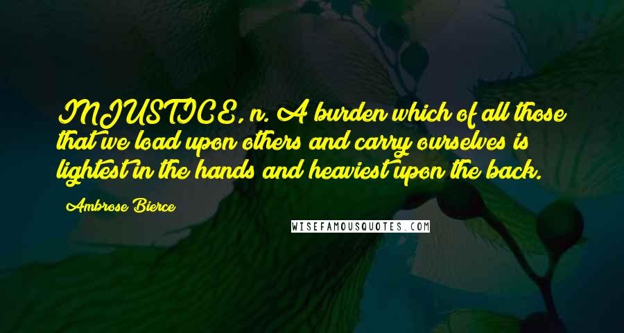 Ambrose Bierce Quotes: INJUSTICE, n. A burden which of all those that we load upon others and carry ourselves is lightest in the hands and heaviest upon the back.