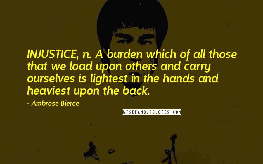 Ambrose Bierce Quotes: INJUSTICE, n. A burden which of all those that we load upon others and carry ourselves is lightest in the hands and heaviest upon the back.