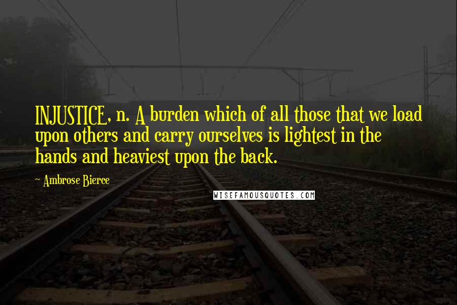Ambrose Bierce Quotes: INJUSTICE, n. A burden which of all those that we load upon others and carry ourselves is lightest in the hands and heaviest upon the back.