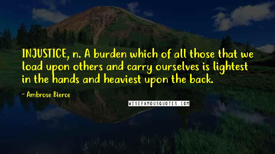 Ambrose Bierce Quotes: INJUSTICE, n. A burden which of all those that we load upon others and carry ourselves is lightest in the hands and heaviest upon the back.