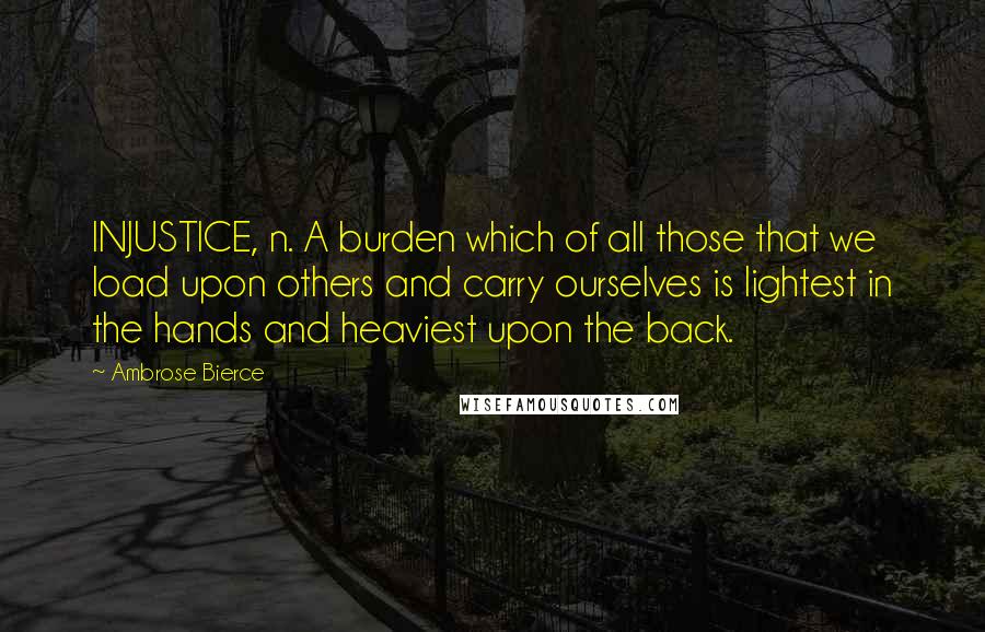 Ambrose Bierce Quotes: INJUSTICE, n. A burden which of all those that we load upon others and carry ourselves is lightest in the hands and heaviest upon the back.