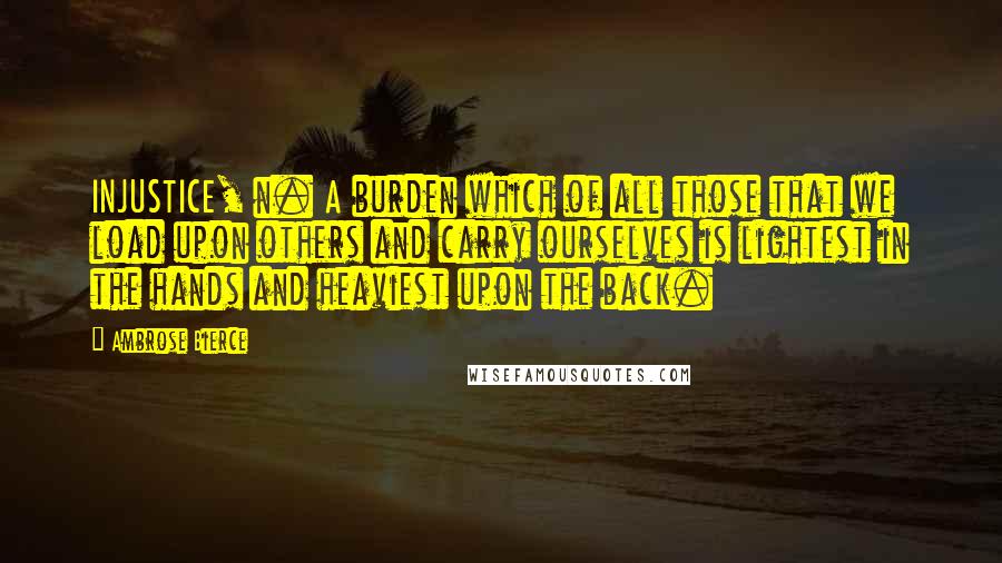 Ambrose Bierce Quotes: INJUSTICE, n. A burden which of all those that we load upon others and carry ourselves is lightest in the hands and heaviest upon the back.