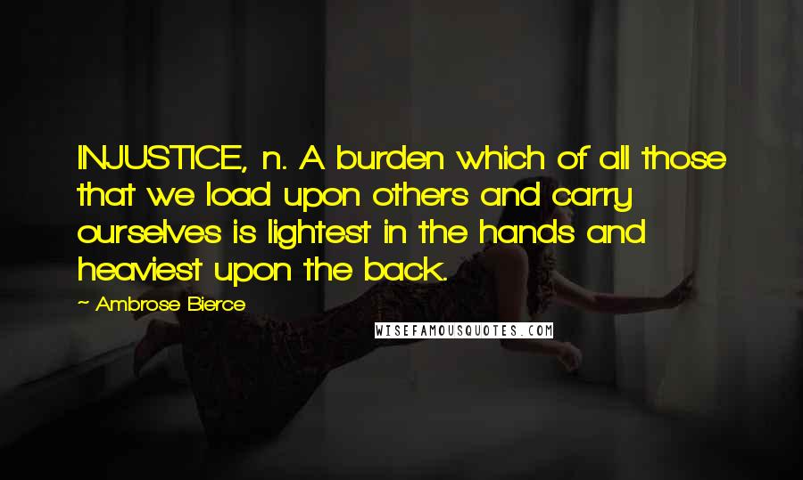 Ambrose Bierce Quotes: INJUSTICE, n. A burden which of all those that we load upon others and carry ourselves is lightest in the hands and heaviest upon the back.