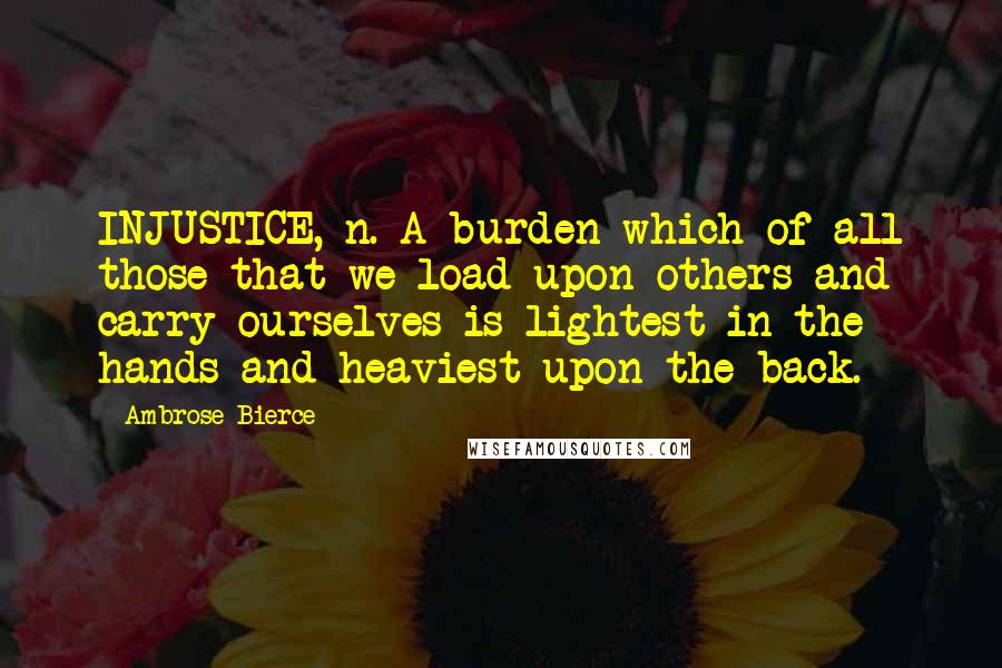 Ambrose Bierce Quotes: INJUSTICE, n. A burden which of all those that we load upon others and carry ourselves is lightest in the hands and heaviest upon the back.