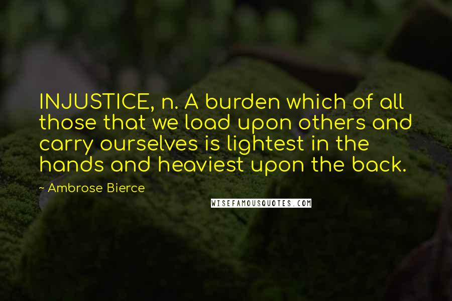 Ambrose Bierce Quotes: INJUSTICE, n. A burden which of all those that we load upon others and carry ourselves is lightest in the hands and heaviest upon the back.