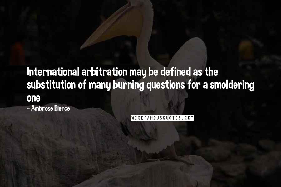 Ambrose Bierce Quotes: International arbitration may be defined as the substitution of many burning questions for a smoldering one