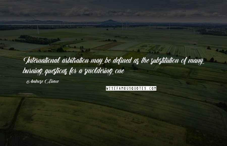 Ambrose Bierce Quotes: International arbitration may be defined as the substitution of many burning questions for a smoldering one