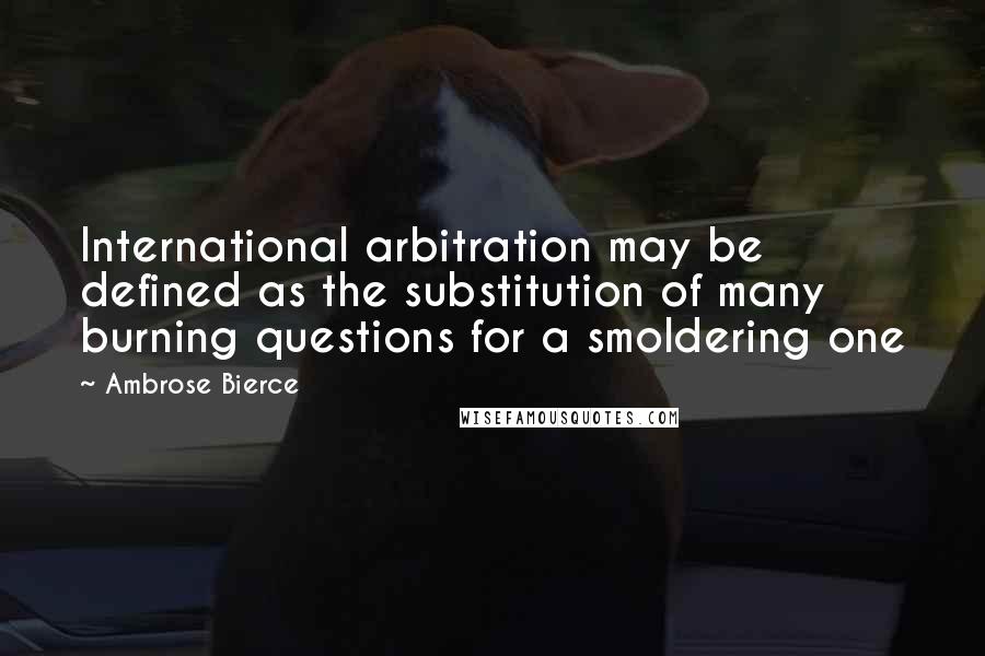 Ambrose Bierce Quotes: International arbitration may be defined as the substitution of many burning questions for a smoldering one