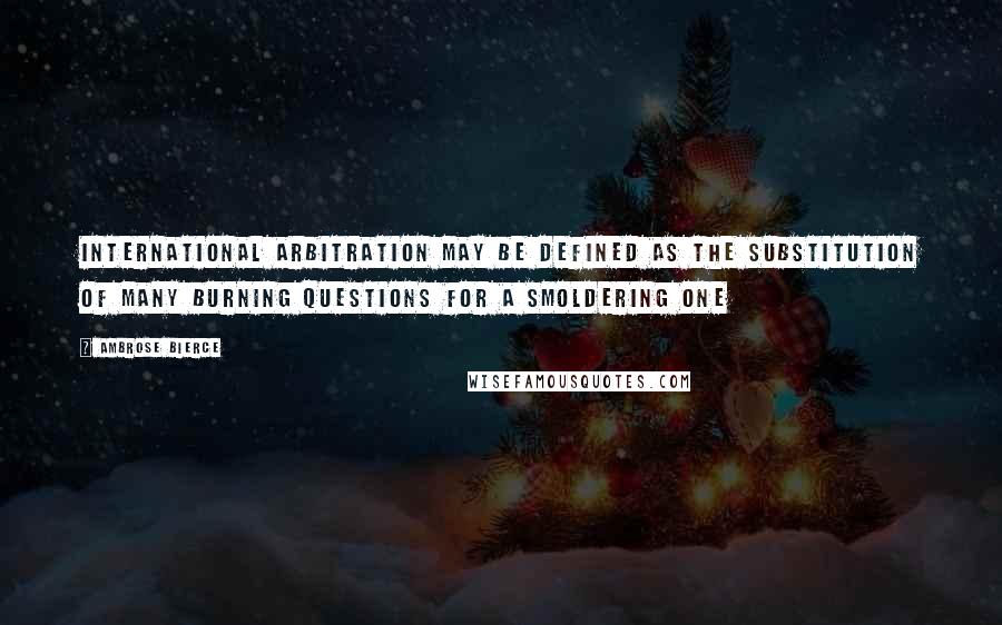Ambrose Bierce Quotes: International arbitration may be defined as the substitution of many burning questions for a smoldering one
