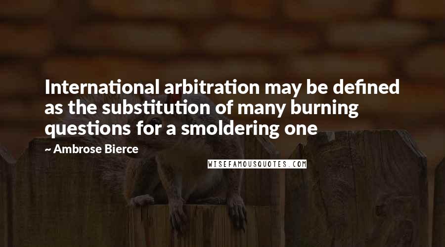 Ambrose Bierce Quotes: International arbitration may be defined as the substitution of many burning questions for a smoldering one