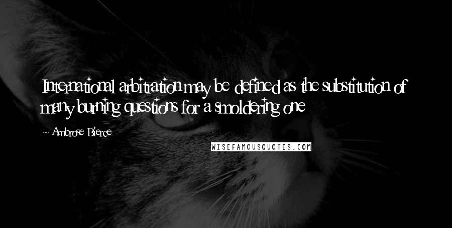 Ambrose Bierce Quotes: International arbitration may be defined as the substitution of many burning questions for a smoldering one