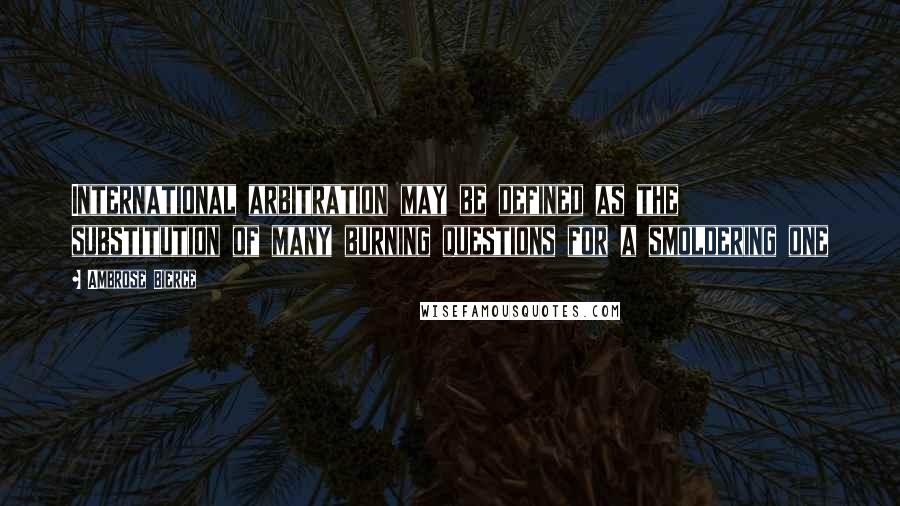 Ambrose Bierce Quotes: International arbitration may be defined as the substitution of many burning questions for a smoldering one