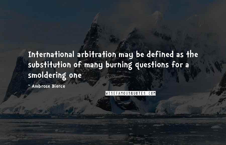 Ambrose Bierce Quotes: International arbitration may be defined as the substitution of many burning questions for a smoldering one