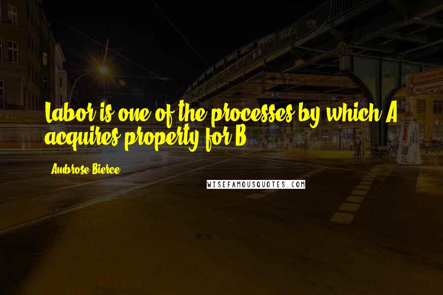 Ambrose Bierce Quotes: Labor is one of the processes by which A acquires property for B.
