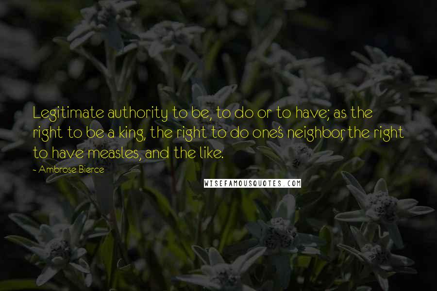 Ambrose Bierce Quotes: Legitimate authority to be, to do or to have; as the right to be a king, the right to do one's neighbor, the right to have measles, and the like.