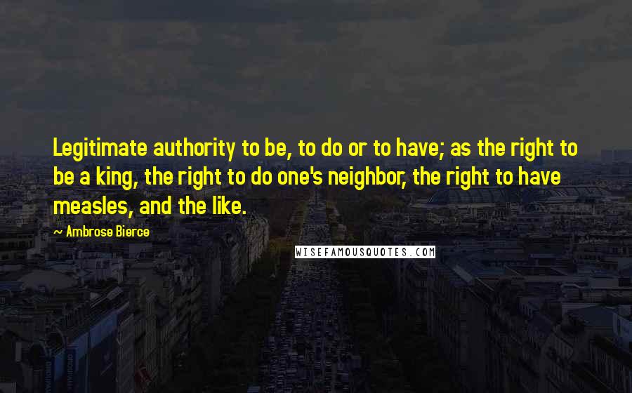 Ambrose Bierce Quotes: Legitimate authority to be, to do or to have; as the right to be a king, the right to do one's neighbor, the right to have measles, and the like.