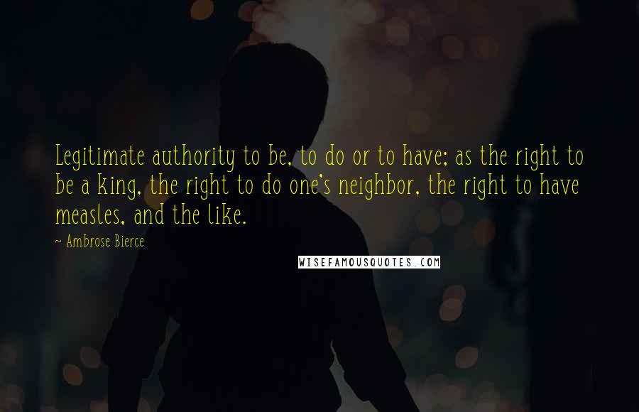 Ambrose Bierce Quotes: Legitimate authority to be, to do or to have; as the right to be a king, the right to do one's neighbor, the right to have measles, and the like.