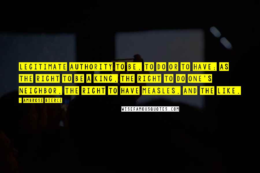 Ambrose Bierce Quotes: Legitimate authority to be, to do or to have; as the right to be a king, the right to do one's neighbor, the right to have measles, and the like.