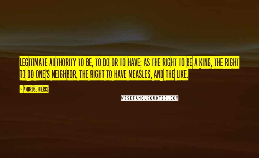 Ambrose Bierce Quotes: Legitimate authority to be, to do or to have; as the right to be a king, the right to do one's neighbor, the right to have measles, and the like.