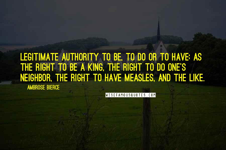 Ambrose Bierce Quotes: Legitimate authority to be, to do or to have; as the right to be a king, the right to do one's neighbor, the right to have measles, and the like.