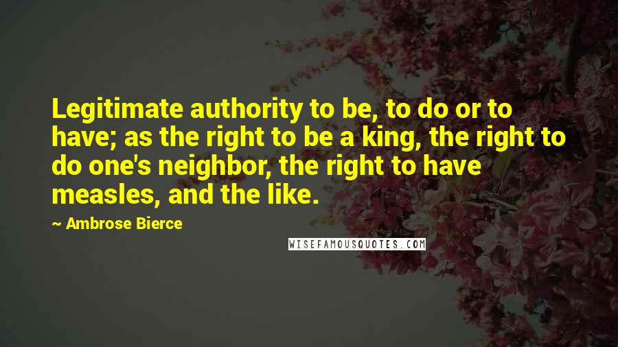 Ambrose Bierce Quotes: Legitimate authority to be, to do or to have; as the right to be a king, the right to do one's neighbor, the right to have measles, and the like.