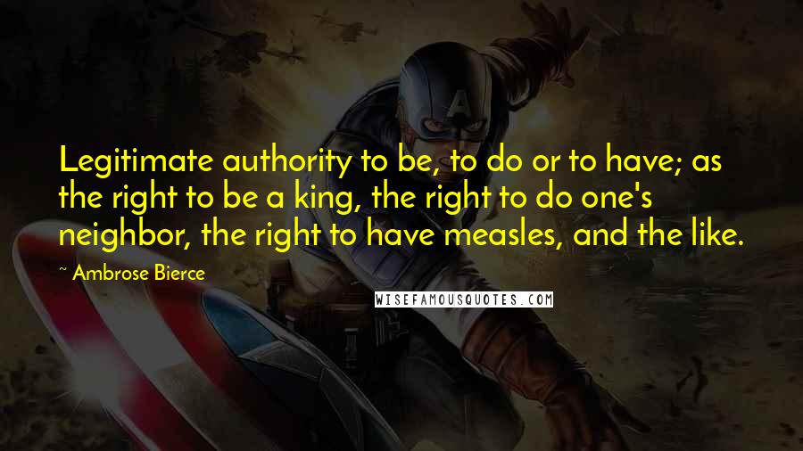 Ambrose Bierce Quotes: Legitimate authority to be, to do or to have; as the right to be a king, the right to do one's neighbor, the right to have measles, and the like.