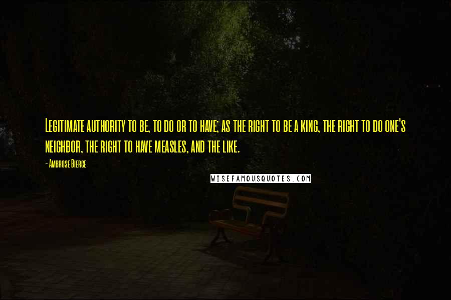 Ambrose Bierce Quotes: Legitimate authority to be, to do or to have; as the right to be a king, the right to do one's neighbor, the right to have measles, and the like.