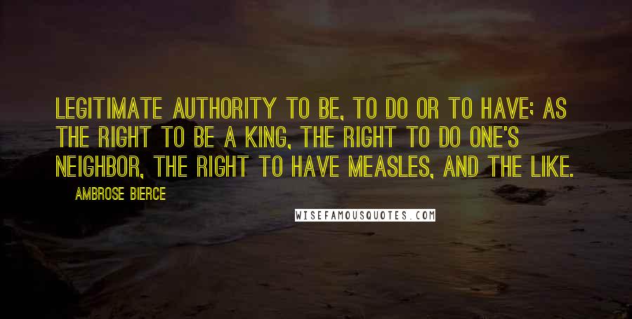 Ambrose Bierce Quotes: Legitimate authority to be, to do or to have; as the right to be a king, the right to do one's neighbor, the right to have measles, and the like.