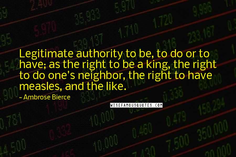 Ambrose Bierce Quotes: Legitimate authority to be, to do or to have; as the right to be a king, the right to do one's neighbor, the right to have measles, and the like.