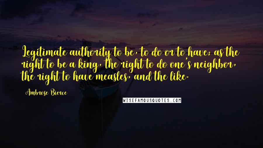 Ambrose Bierce Quotes: Legitimate authority to be, to do or to have; as the right to be a king, the right to do one's neighbor, the right to have measles, and the like.