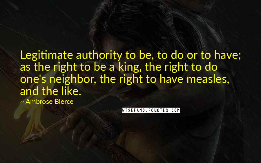 Ambrose Bierce Quotes: Legitimate authority to be, to do or to have; as the right to be a king, the right to do one's neighbor, the right to have measles, and the like.