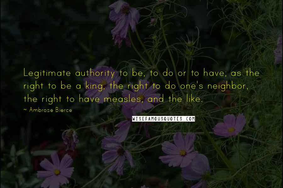 Ambrose Bierce Quotes: Legitimate authority to be, to do or to have; as the right to be a king, the right to do one's neighbor, the right to have measles, and the like.