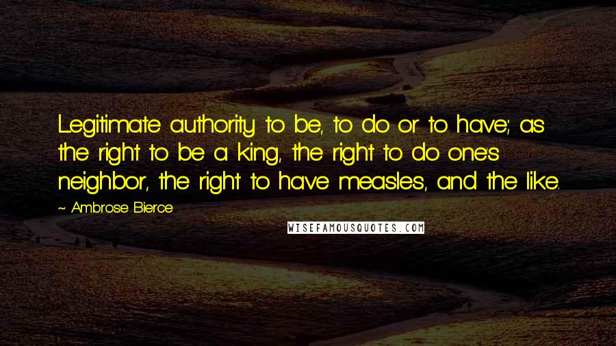 Ambrose Bierce Quotes: Legitimate authority to be, to do or to have; as the right to be a king, the right to do one's neighbor, the right to have measles, and the like.