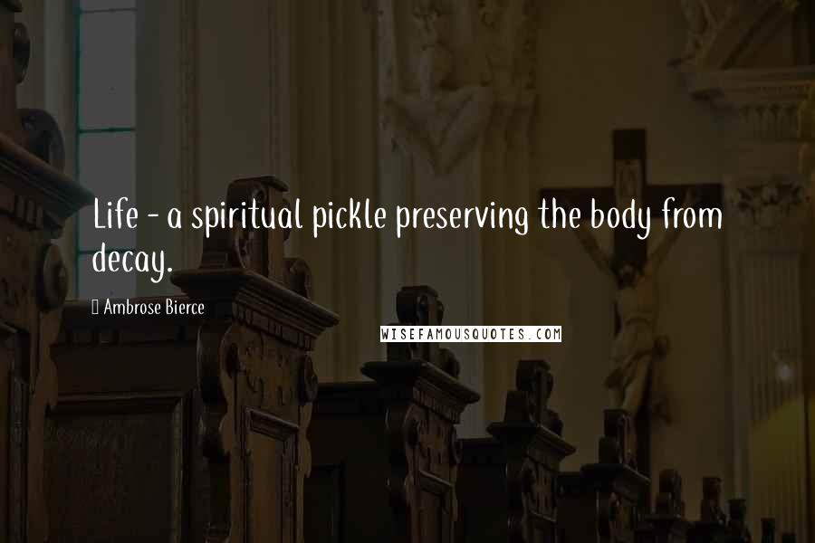 Ambrose Bierce Quotes: Life - a spiritual pickle preserving the body from decay.